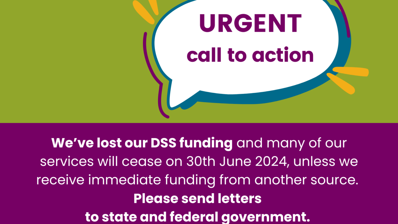 URGENT call to action (in a speach b7ubble) with words beneath: We’ve lost our DSS funding and many of our services will cease on 30th June 2024, unless we receive immediate funding from another source. Please send letters to state and federal government.